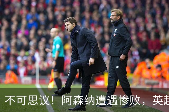 不可思议！阿森纳遭遇惨败，英超卫冕冠军首次落败